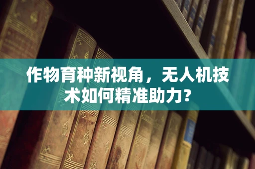 作物育种新视角，无人机技术如何精准助力？