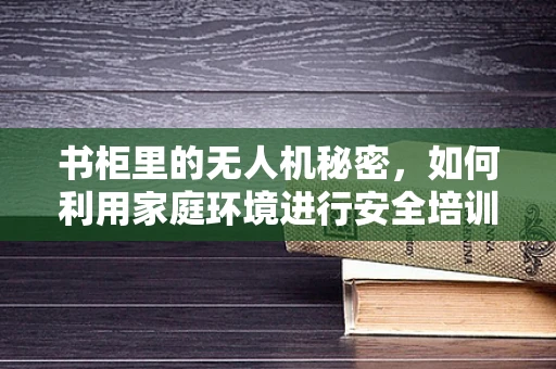 书柜里的无人机秘密，如何利用家庭环境进行安全培训？