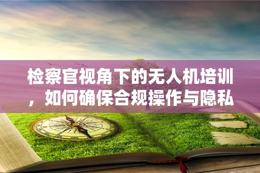 检察官视角下的无人机培训，如何确保合规操作与隐私保护？