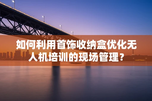 如何利用首饰收纳盒优化无人机培训的现场管理？