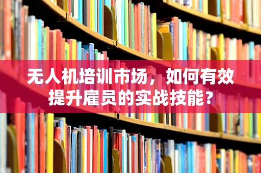 无人机培训市场，如何有效提升雇员的实战技能？