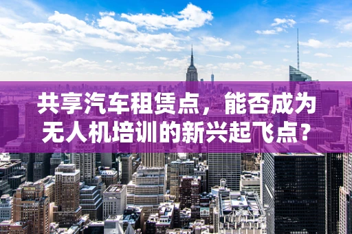 共享汽车租赁点，能否成为无人机培训的新兴起飞点？