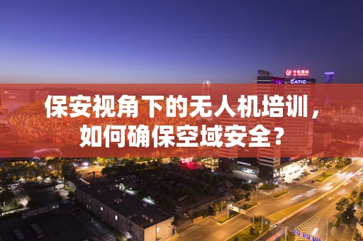 保安视角下的无人机培训，如何确保空域安全？