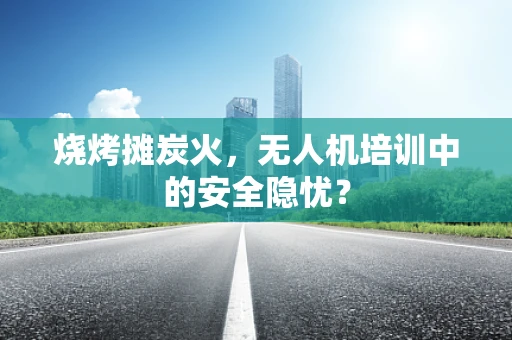 烧烤摊炭火，无人机培训中的安全隐忧？