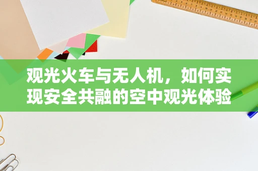 观光火车与无人机，如何实现安全共融的空中观光体验？