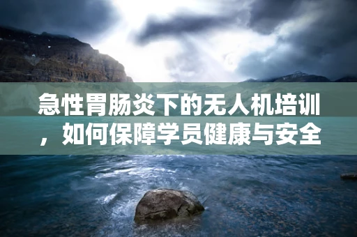 急性胃肠炎下的无人机培训，如何保障学员健康与安全？