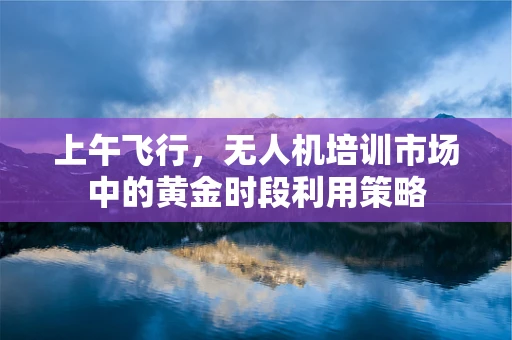 上午飞行，无人机培训市场中的黄金时段利用策略