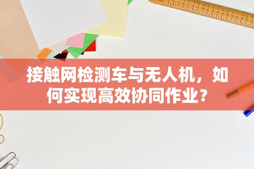 接触网检测车与无人机，如何实现高效协同作业？