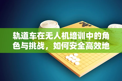 轨道车在无人机培训中的角色与挑战，如何安全高效地利用？