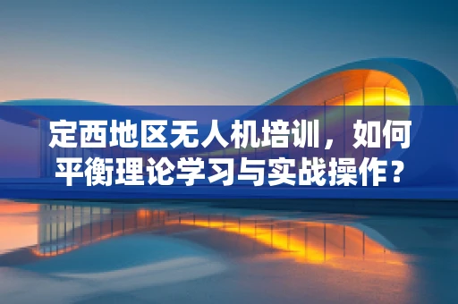 定西地区无人机培训，如何平衡理论学习与实战操作？