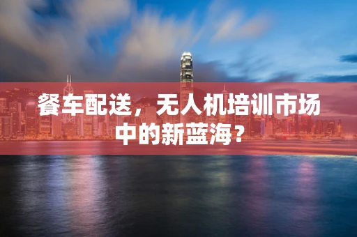 餐车配送，无人机培训市场中的新蓝海？