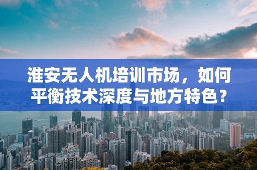 淮安无人机培训市场，如何平衡技术深度与地方特色？