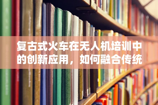 复古式火车在无人机培训中的创新应用，如何融合传统与现代？