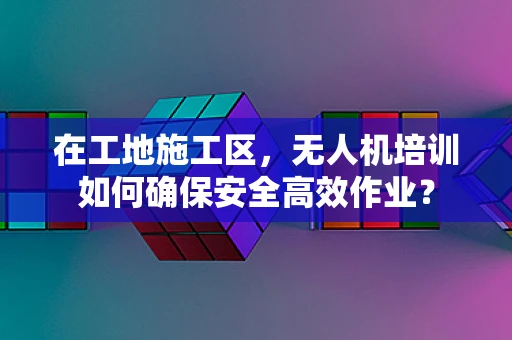 在工地施工区，无人机培训如何确保安全高效作业？