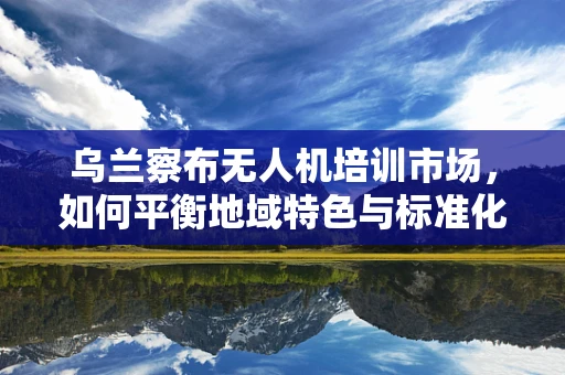 乌兰察布无人机培训市场，如何平衡地域特色与标准化教学？