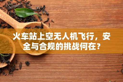 火车站上空无人机飞行，安全与合规的挑战何在？