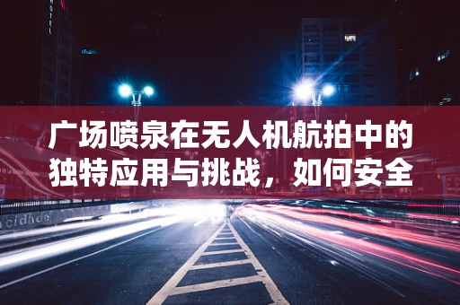 广场喷泉在无人机航拍中的独特应用与挑战，如何安全高效地捕捉水雾舞动瞬间？