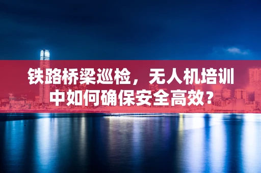 铁路桥梁巡检，无人机培训中如何确保安全高效？