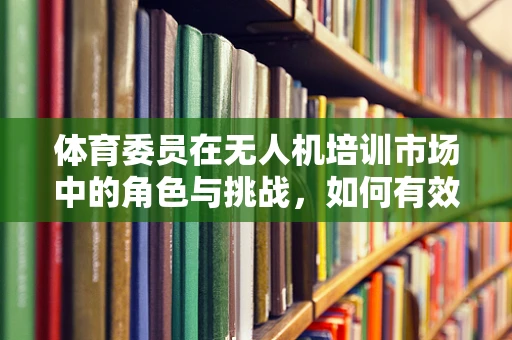 体育委员在无人机培训市场中的角色与挑战，如何有效组织与激发团队潜能？