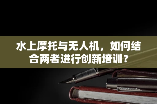 水上摩托与无人机，如何结合两者进行创新培训？