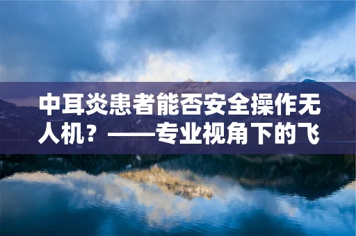 中耳炎患者能否安全操作无人机？——专业视角下的飞行安全考量