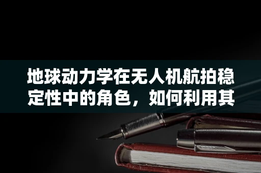 地球动力学在无人机航拍稳定性中的角色，如何利用其原理提升飞行安全与画质？