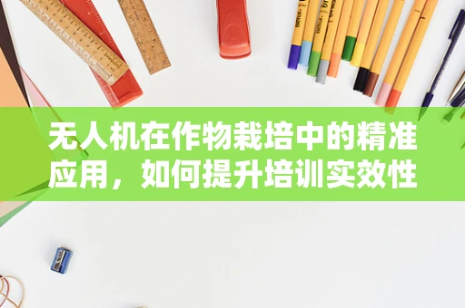 无人机在作物栽培中的精准应用，如何提升培训实效性？