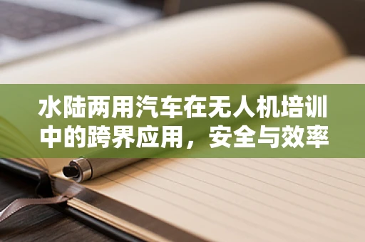 水陆两用汽车在无人机培训中的跨界应用，安全与效率的双重挑战