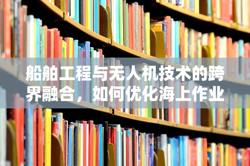 船舶工程与无人机技术的跨界融合，如何优化海上作业的无人机培训？