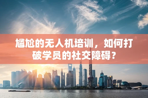 尴尬的无人机培训，如何打破学员的社交障碍？