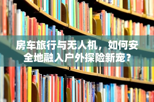 房车旅行与无人机，如何安全地融入户外探险新宠？