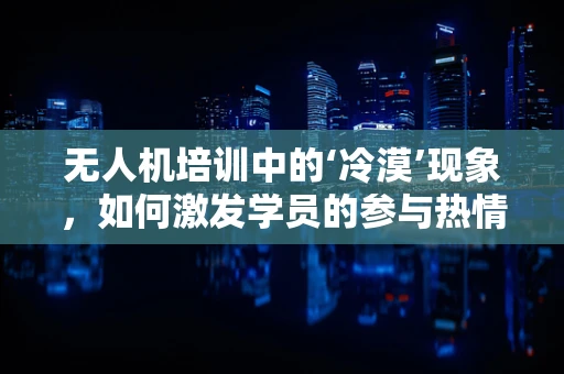 无人机培训中的‘冷漠’现象，如何激发学员的参与热情？