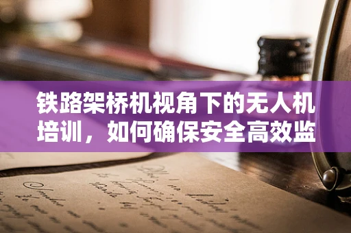 铁路架桥机视角下的无人机培训，如何确保安全高效监控？