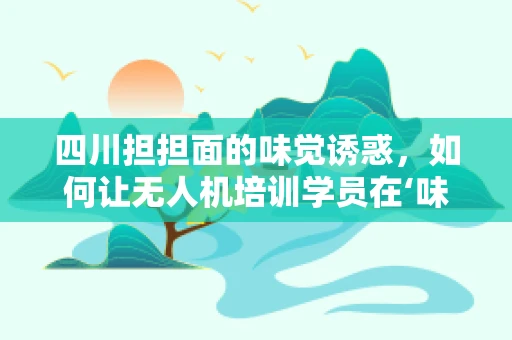 四川担担面的味觉诱惑，如何让无人机培训学员在‘味’中成长？