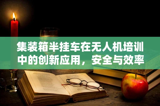 集装箱半挂车在无人机培训中的创新应用，安全与效率的双重挑战