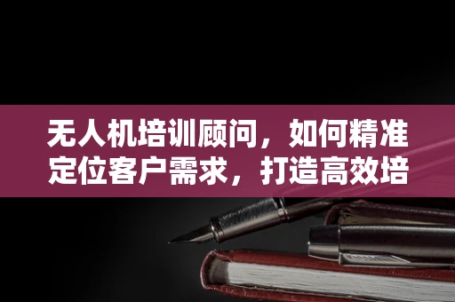 无人机培训顾问，如何精准定位客户需求，打造高效培训方案？