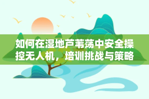 如何在湿地芦苇荡中安全操控无人机，培训挑战与策略？