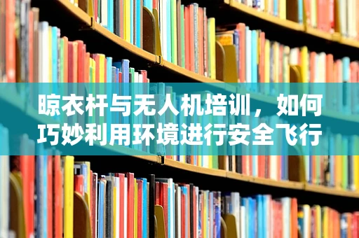 晾衣杆与无人机培训，如何巧妙利用环境进行安全飞行？