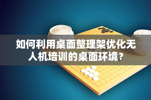 如何利用桌面整理架优化无人机培训的桌面环境？