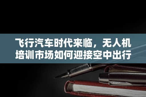 飞行汽车时代来临，无人机培训市场如何迎接空中出行新纪元？