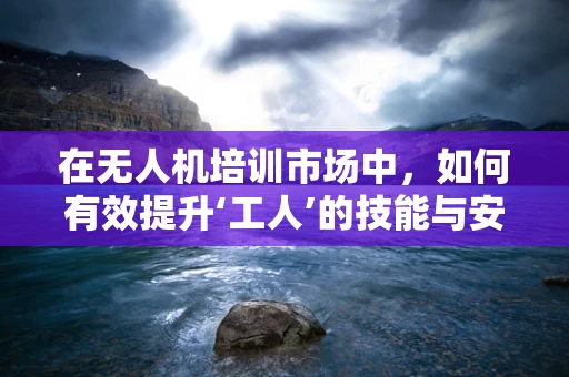 在无人机培训市场中，如何有效提升‘工人’的技能与安全意识？