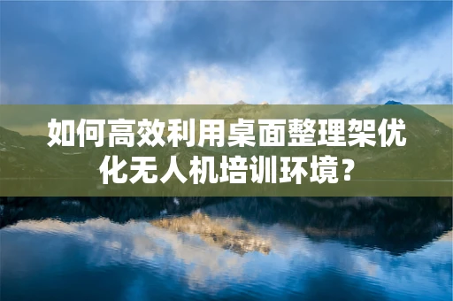 如何高效利用桌面整理架优化无人机培训环境？