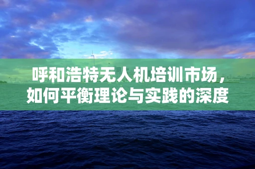 呼和浩特无人机培训市场，如何平衡理论与实践的深度融合？