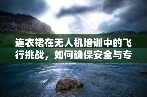 连衣裙在无人机培训中的飞行挑战，如何确保安全与专业？