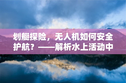 划艇探险，无人机如何安全护航？——解析水上活动中的无人机应用与培训挑战