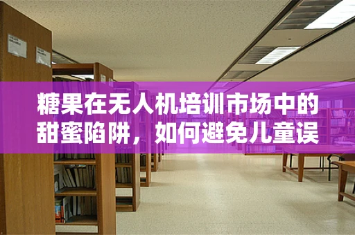 糖果在无人机培训市场中的甜蜜陷阱，如何避免儿童误食风险？