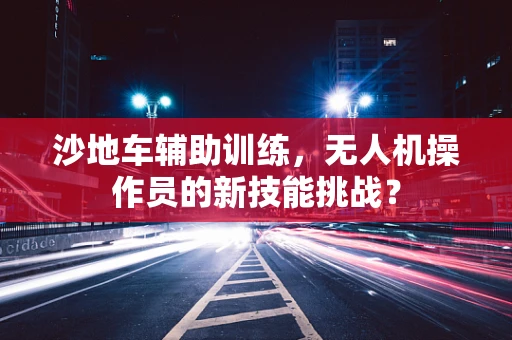 沙地车辅助训练，无人机操作员的新技能挑战？