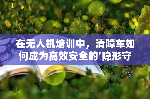 在无人机培训中，清障车如何成为高效安全的‘隐形守护者’？