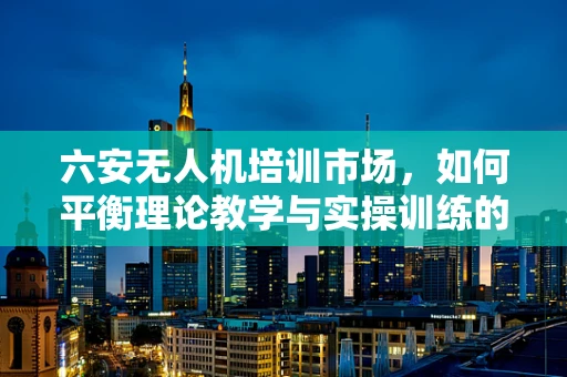 六安无人机培训市场，如何平衡理论教学与实操训练的黄金比例？