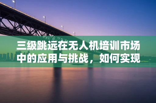 三级跳远在无人机培训市场中的应用与挑战，如何实现技能进阶的飞跃？